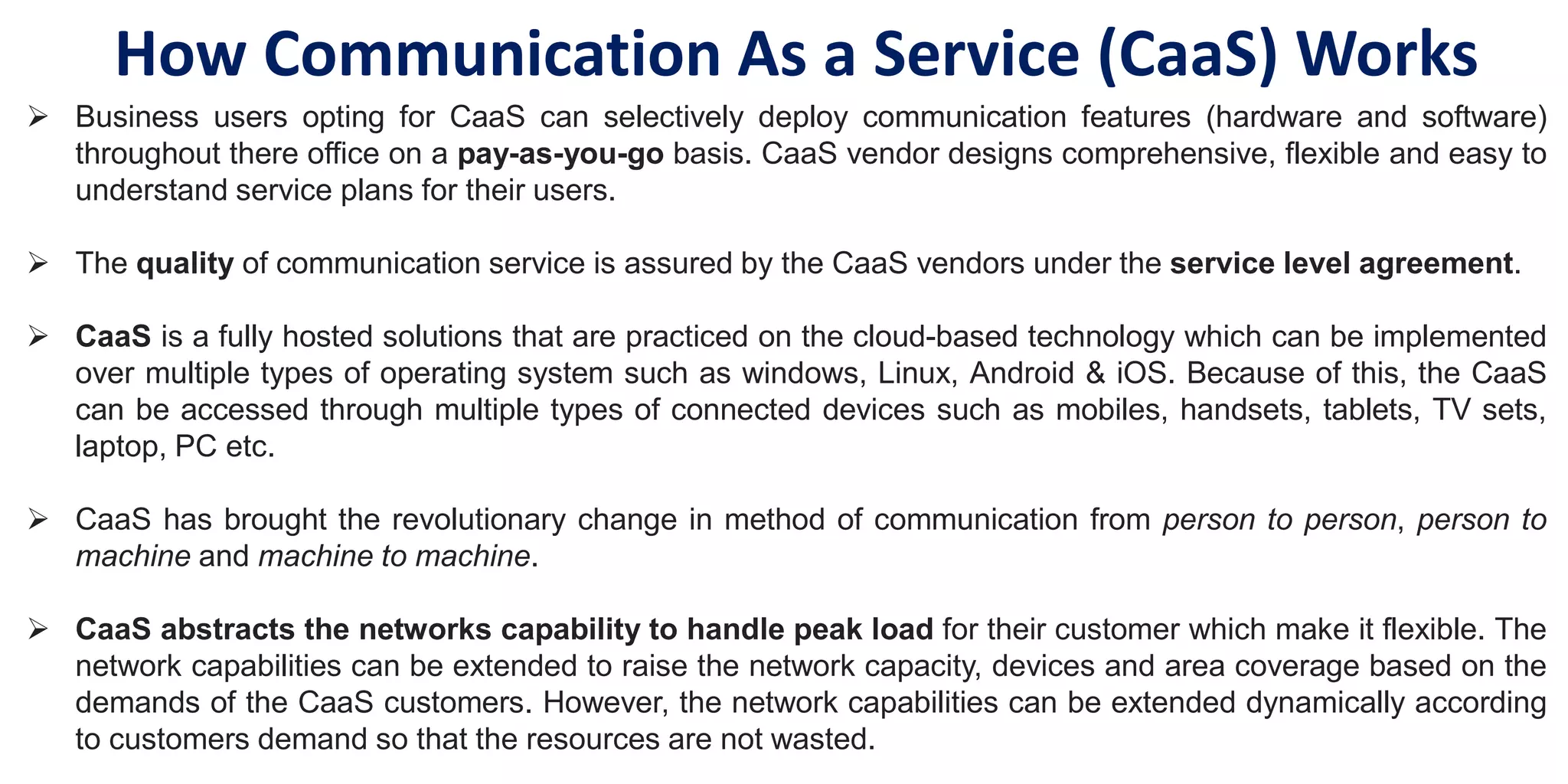  Business users opting for CaaS can selectively deploy communication features (hardware and software)
throughout there office on a pay-as-you-go basis. CaaS vendor designs comprehensive, flexible and easy to
understand service plans for their users.
 The quality of communication service is assured by the CaaS vendors under the service level agreement.
 CaaS is a fully hosted solutions that are practiced on the cloud-based technology which can be implemented
over multiple types of operating system such as windows, Linux, Android & iOS. Because of this, the CaaS
can be accessed through multiple types of connected devices such as mobiles, handsets, tablets, TV sets,
laptop, PC etc.
 CaaS has brought the revolutionary change in method of communication from person to person, person to
machine and machine to machine.
 CaaS abstracts the networks capability to handle peak load for their customer which make it flexible. The
network capabilities can be extended to raise the network capacity, devices and area coverage based on the
demands of the CaaS customers. However, the network capabilities can be extended dynamically according
to customers demand so that the resources are not wasted.
How Communication As a Service (CaaS) Works
 
