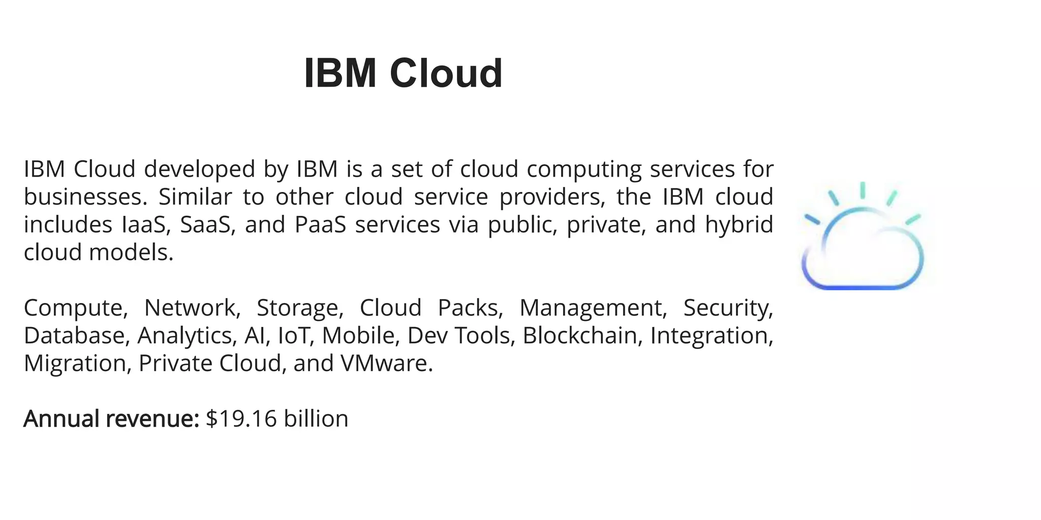 IBM Cloud
IBM Cloud developed by IBM is a set of cloud computing services for
businesses. Similar to other cloud service providers, the IBM cloud
includes IaaS, SaaS, and PaaS services via public, private, and hybrid
cloud models.
Compute, Network, Storage, Cloud Packs, Management, Security,
Database, Analytics, AI, IoT, Mobile, Dev Tools, Blockchain, Integration,
Migration, Private Cloud, and VMware.
Annual revenue: $19.16 billion
 