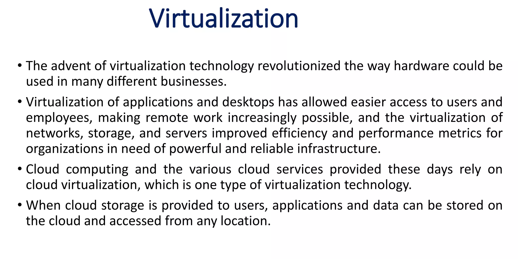 Virtualization
• The advent of virtualization technology revolutionized the way hardware could be
used in many different businesses.
• Virtualization of applications and desktops has allowed easier access to users and
employees, making remote work increasingly possible, and the virtualization of
networks, storage, and servers improved efficiency and performance metrics for
organizations in need of powerful and reliable infrastructure.
• Cloud computing and the various cloud services provided these days rely on
cloud virtualization, which is one type of virtualization technology.
• When cloud storage is provided to users, applications and data can be stored on
the cloud and accessed from any location.
 
