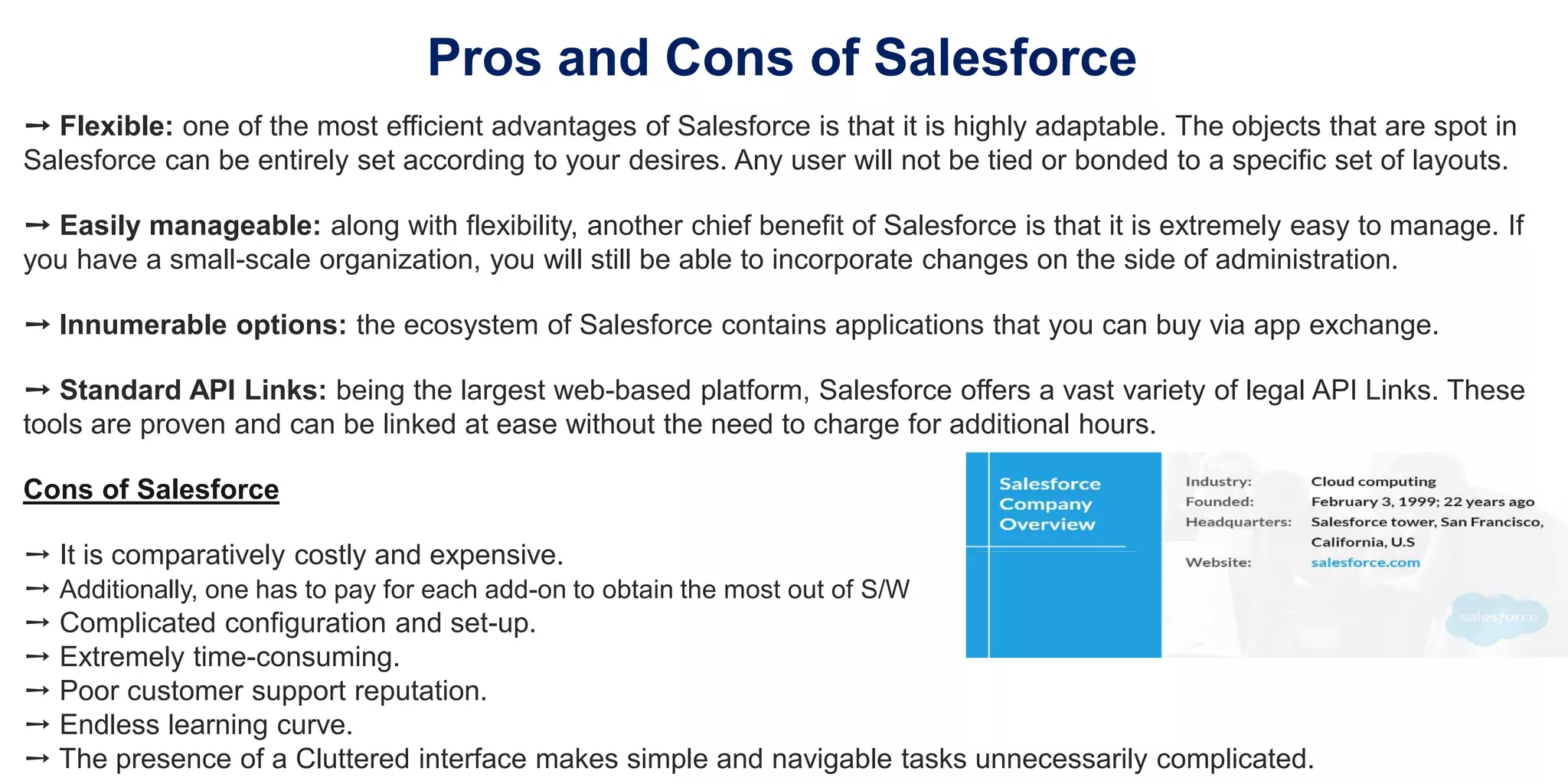 Pros and Cons of Salesforce
➙ Flexible: one of the most efficient advantages of Salesforce is that it is highly adaptable. The objects that are spot in
Salesforce can be entirely set according to your desires. Any user will not be tied or bonded to a specific set of layouts.
➙ Easily manageable: along with flexibility, another chief benefit of Salesforce is that it is extremely easy to manage. If
you have a small-scale organization, you will still be able to incorporate changes on the side of administration.
➙ Innumerable options: the ecosystem of Salesforce contains applications that you can buy via app exchange.
➙ Standard API Links: being the largest web-based platform, Salesforce offers a vast variety of legal API Links. These
tools are proven and can be linked at ease without the need to charge for additional hours.
Cons of Salesforce
➙ It is comparatively costly and expensive.
➙ Additionally, one has to pay for each add-on to obtain the most out of S/W
➙ Complicated configuration and set-up.
➙ Extremely time-consuming.
➙ Poor customer support reputation.
➙ Endless learning curve.
➙ The presence of a Cluttered interface makes simple and navigable tasks unnecessarily complicated.
 