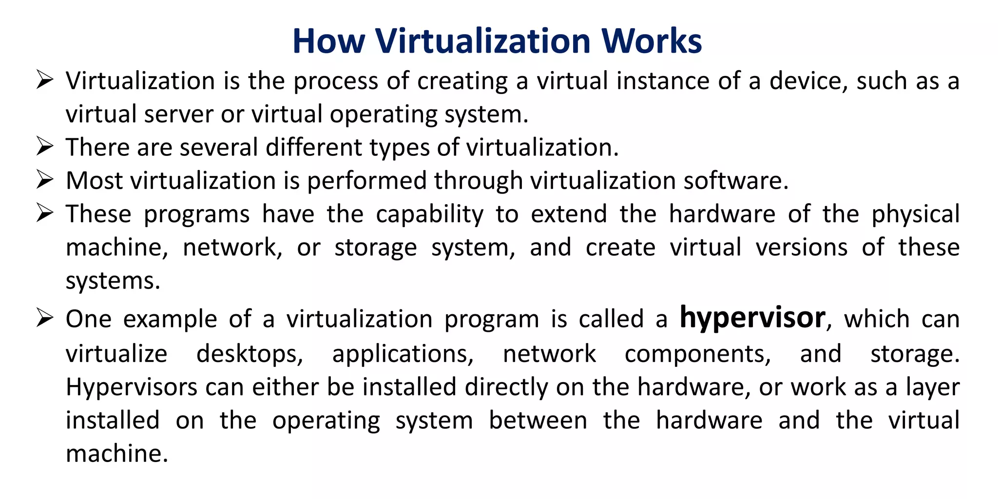 How Virtualization Works
 Virtualization is the process of creating a virtual instance of a device, such as a
virtual server or virtual operating system.
 There are several different types of virtualization.
 Most virtualization is performed through virtualization software.
 These programs have the capability to extend the hardware of the physical
machine, network, or storage system, and create virtual versions of these
systems.
 One example of a virtualization program is called a hypervisor, which can
virtualize desktops, applications, network components, and storage.
Hypervisors can either be installed directly on the hardware, or work as a layer
installed on the operating system between the hardware and the virtual
machine.
 