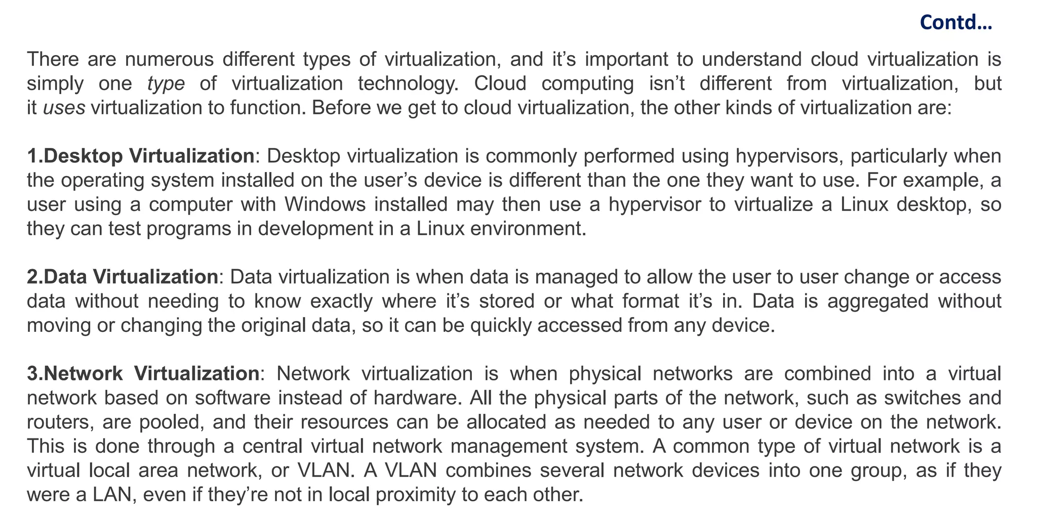 There are numerous different types of virtualization, and it’s important to understand cloud virtualization is
simply one type of virtualization technology. Cloud computing isn’t different from virtualization, but
it uses virtualization to function. Before we get to cloud virtualization, the other kinds of virtualization are:
1.Desktop Virtualization: Desktop virtualization is commonly performed using hypervisors, particularly when
the operating system installed on the user’s device is different than the one they want to use. For example, a
user using a computer with Windows installed may then use a hypervisor to virtualize a Linux desktop, so
they can test programs in development in a Linux environment.
2.Data Virtualization: Data virtualization is when data is managed to allow the user to user change or access
data without needing to know exactly where it’s stored or what format it’s in. Data is aggregated without
moving or changing the original data, so it can be quickly accessed from any device.
3.Network Virtualization: Network virtualization is when physical networks are combined into a virtual
network based on software instead of hardware. All the physical parts of the network, such as switches and
routers, are pooled, and their resources can be allocated as needed to any user or device on the network.
This is done through a central virtual network management system. A common type of virtual network is a
virtual local area network, or VLAN. A VLAN combines several network devices into one group, as if they
were a LAN, even if they’re not in local proximity to each other.
Contd…
 