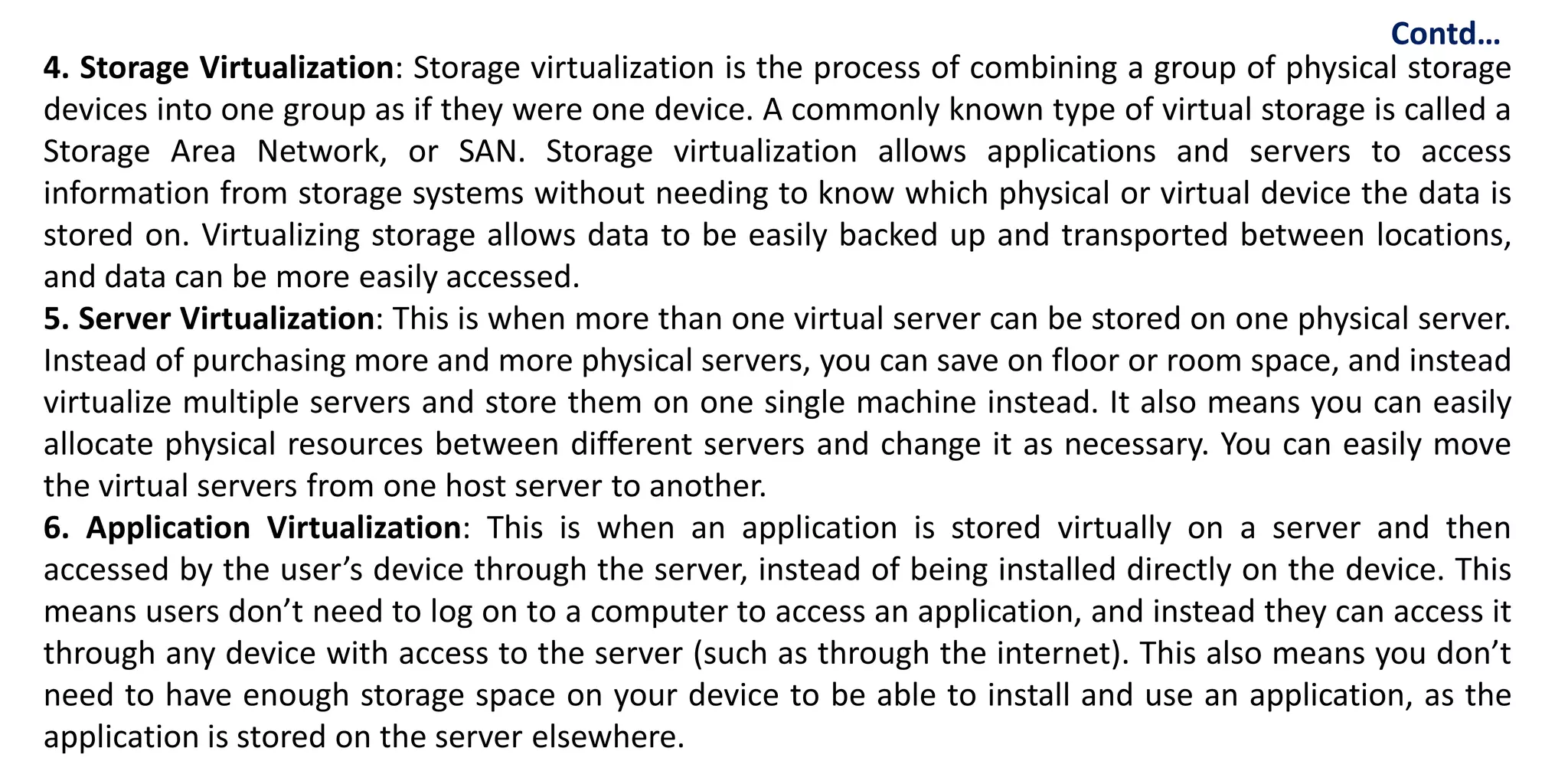 4. Storage Virtualization: Storage virtualization is the process of combining a group of physical storage
devices into one group as if they were one device. A commonly known type of virtual storage is called a
Storage Area Network, or SAN. Storage virtualization allows applications and servers to access
information from storage systems without needing to know which physical or virtual device the data is
stored on. Virtualizing storage allows data to be easily backed up and transported between locations,
and data can be more easily accessed.
5. Server Virtualization: This is when more than one virtual server can be stored on one physical server.
Instead of purchasing more and more physical servers, you can save on floor or room space, and instead
virtualize multiple servers and store them on one single machine instead. It also means you can easily
allocate physical resources between different servers and change it as necessary. You can easily move
the virtual servers from one host server to another.
6. Application Virtualization: This is when an application is stored virtually on a server and then
accessed by the user’s device through the server, instead of being installed directly on the device. This
means users don’t need to log on to a computer to access an application, and instead they can access it
through any device with access to the server (such as through the internet). This also means you don’t
need to have enough storage space on your device to be able to install and use an application, as the
application is stored on the server elsewhere.
Contd…
 