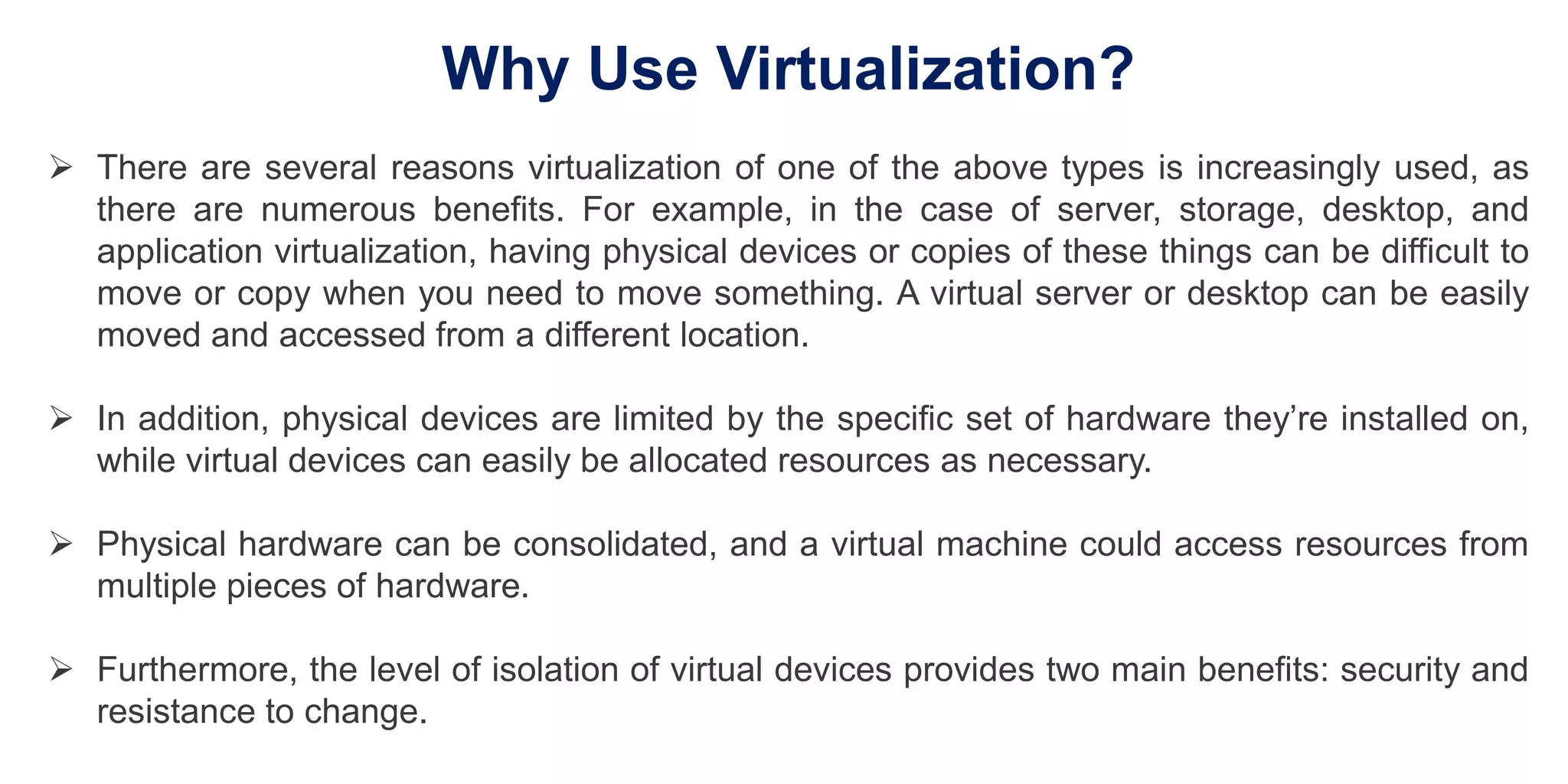Why Use Virtualization?
 There are several reasons virtualization of one of the above types is increasingly used, as
there are numerous benefits. For example, in the case of server, storage, desktop, and
application virtualization, having physical devices or copies of these things can be difficult to
move or copy when you need to move something. A virtual server or desktop can be easily
moved and accessed from a different location.
 In addition, physical devices are limited by the specific set of hardware they’re installed on,
while virtual devices can easily be allocated resources as necessary.
 Physical hardware can be consolidated, and a virtual machine could access resources from
multiple pieces of hardware.
 Furthermore, the level of isolation of virtual devices provides two main benefits: security and
resistance to change.
 