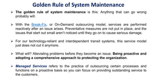  The golden rule of system maintenance is this: Anything that can go wrong
probably will.
 With the Break-Fix, or On-Demand outsourcing model, services are performed
reactively after an issue arises. Preventative measures are not put in place, and the
issues that start out small aren’t noticed until they go on to cause serious damage.
 For our technology-reliant and interdependent transit systems, this service model
just does not cut it anymore.
 What will? Alleviating problems before they become an issue. Being proactive and
adopting a comprehensive approach to protecting the organization.
 Managed Services refers to the practice of outsourcing certain processes and
functions on a proactive basis so you can focus on providing outstanding service to
the customers.
Golden Rule of System Maintenance
 