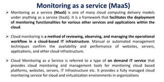  Monitoring as a service (MaaS) is one of many cloud computing delivery models
under anything as a service (XaaS). It is a framework that facilitates the deployment
of monitoring functionalities for various other services and applications within the
cloud.
 Cloud monitoring is a method of reviewing, observing, and managing the operational
workflow in a cloud-based IT infrastructure. Manual or automated management
techniques confirm the availability and performance of websites, servers,
applications, and other cloud infrastructure.
 Cloud Monitoring as a Service is referred to a type of on demand IT service that
provides cloud monitoring and management tools for monitoring cloud based
platforms, websites, servers, IT Infrastructure etc. It provides a fully managed cloud
monitoring service for cloud and virtualization environments in organizations
Monitoring as a service (MaaS)
 