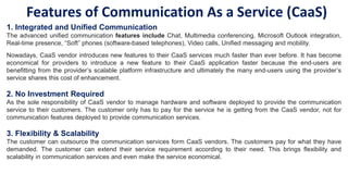 Features of Communication As a Service (CaaS)
1. Integrated and Unified Communication
The advanced unified communication features include Chat, Multimedia conferencing, Microsoft Outlook integration,
Real-time presence, “Soft” phones (software-based telephones), Video calls, Unified messaging and mobility.
Nowadays, CaaS vendor introduces new features to their CaaS services much faster than ever before. It has become
economical for providers to introduce a new feature to their CaaS application faster because the end-users are
benefitting from the provider’s scalable platform infrastructure and ultimately the many end-users using the provider’s
service shares this cost of enhancement.
2. No Investment Required
As the sole responsibility of CaaS vendor to manage hardware and software deployed to provide the communication
service to their customers. The customer only has to pay for the service he is getting from the CaaS vendor, not for
communication features deployed to provide communication services.
3. Flexibility & Scalability
The customer can outsource the communication services form CaaS vendors. The customers pay for what they have
demanded. The customer can extend their service requirement according to their need. This brings flexibility and
scalability in communication services and even make the service economical.
 