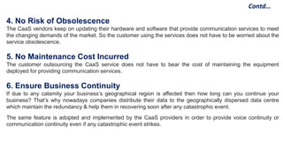 Contd…
4. No Risk of Obsolescence
The CaaS vendors keep on updating their hardware and software that provide communication services to meet
the changing demands of the market. So the customer using the services does not have to be worried about the
service obsolescence.
5. No Maintenance Cost Incurred
The customer outsourcing the CaaS service does not have to bear the cost of maintaining the equipment
deployed for providing communication services.
6. Ensure Business Continuity
If due to any calamity your business’s geographical region is affected then how long can you continue your
business? That’s why nowadays companies distribute their data to the geographically dispersed data centre
which maintain the redundancy & help them in recovering soon after any catastrophic event.
The same feature is adopted and implemented by the CaaS providers in order to provide voice continuity or
communication continuity even if any catastrophic event strikes.
 