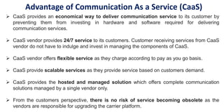  CaaS provides an economical way to deliver communication service to its customer by
preventing them from investing in hardware and software required for delivering
communication services.
 CaaS vendor provides 24/7 service to its customers. Customer receiving services from CaaS
vendor do not have to indulge and invest in managing the components of CaaS.
 CaaS vendor offers flexible service as they charge according to pay as you go basis.
 CaaS provide scalable services as they provide service based on customers demand.
 CaaS provides the hosted and managed solution which offers complete communication
solutions managed by a single vendor only.
 From the customers perspective, there is no risk of service becoming obsolete as the
vendors are responsible for upgrading the carrier platform.
Advantage of Communication As a Service (CaaS)
 