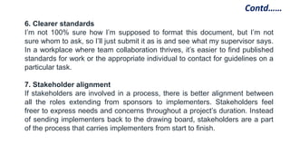 6. Clearer standards
I’m not 100% sure how I’m supposed to format this document, but I’m not
sure whom to ask, so I’ll just submit it as is and see what my supervisor says.
In a workplace where team collaboration thrives, it’s easier to find published
standards for work or the appropriate individual to contact for guidelines on a
particular task.
7. Stakeholder alignment
If stakeholders are involved in a process, there is better alignment between
all the roles extending from sponsors to implementers. Stakeholders feel
freer to express needs and concerns throughout a project’s duration. Instead
of sending implementers back to the drawing board, stakeholders are a part
of the process that carries implementers from start to finish.
Contd……
 
