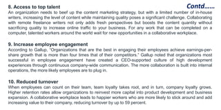 8. Access to top talent
An organization needs to beef up the content marketing strategy, but with a limited number of in-house
writers, increasing the level of content while maintaining quality poses a significant challenge. Collaborating
with remote freelance writers not only adds fresh perspectives but boosts the content quantity without
sacrificing quality to increase online traffic to your business. For any work that can be completed on a
computer, talented workers around the world wait for new opportunities in a collaborative workplace.
9. Increase employee engagement
According to Gallup, “Organizations that are the best in engaging their employees achieve earnings-per-
share growth that is more than four times that of their competitors.” Gallup noted that organizations most
successful in employee engagement have created a CEO-supported culture of high development
experiences through continuous company-wide communication. The more collaboration is built into internal
operations, the more likely employees are to plug in.
10. Reduced turnover
When employees can count on their team, team loyalty takes root, and in turn, company loyalty grows.
Higher retention rates allow organizations to reinvest more capital into product development and business
expansion. A collaborative workplace leads to happier workers who are more likely to stick around and add
increasing value to their company, reducing turnover by up to 59 percent.
Contd……
 