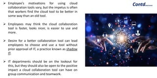  Employee's motivations for using cloud
collaboration tools vary, but the impetus is often
that workers find the cloud tool to be better in
some way than an old tool.
 Employees may think the cloud collaboration
tool is faster, looks nicer, is easier to use and
more.
 Desire for a better collaboration tool can lead
employees to choose and use a tool without
prior approval of IT, a practice known as shadow
IT.
 IT departments should be on the lookout for
this, but they should also be open to the positive
impact a cloud collaboration tool can have on
group communication and teamwork.
Contd……
 
