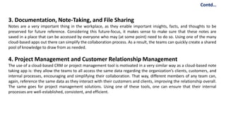 3. Documentation, Note-Taking, and File Sharing
Notes are a very important thing in the workplace, as they enable important insights, facts, and thoughts to be
preserved for future reference. Considering this future-focus, it makes sense to make sure that these notes are
saved in a place that can be accessed by everyone who may (at some point) need to do so. Using one of the many
cloud-based apps out there can simplify the collaboration process. As a result, the teams can quickly create a shared
pool of knowledge to draw from as needed.
4. Project Management and Customer Relationship Management
The use of a cloud-based CRM or project management tool is motivated in a very similar way as a cloud-based note
taking app is: they allow the teams to all access the same data regarding the organization’s clients, customers, and
internal processes, encouraging and simplifying their collaboration. That way, different members of any team can,
again, reference the same data as they interact with their customers and clients, improving the relationship overall.
The same goes for project management solutions. Using one of these tools, one can ensure that their internal
processes are well-established, consistent, and efficient.
Contd…
 