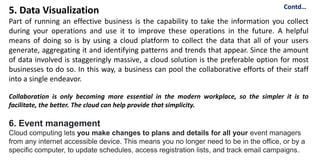 5. Data Visualization
Part of running an effective business is the capability to take the information you collect
during your operations and use it to improve these operations in the future. A helpful
means of doing so is by using a cloud platform to collect the data that all of your users
generate, aggregating it and identifying patterns and trends that appear. Since the amount
of data involved is staggeringly massive, a cloud solution is the preferable option for most
businesses to do so. In this way, a business can pool the collaborative efforts of their staff
into a single endeavor.
Collaboration is only becoming more essential in the modern workplace, so the simpler it is to
facilitate, the better. The cloud can help provide that simplicity.
6. Event management
Cloud computing lets you make changes to plans and details for all your event managers
from any internet accessible device. This means you no longer need to be in the office, or by a
specific computer, to update schedules, access registration lists, and track email campaigns.
Contd…
 