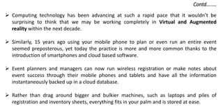  Computing technology has been advancing at such a rapid pace that it wouldn’t be
surprising to think that we may be working completely in Virtual and Augmented
reality within the next decade.
 Similarly, 15 years ago using your mobile phone to plan or even run an entire event
seemed preposterous, yet today the practice is more and more common thanks to the
introduction of smartphones and cloud based software.
 Event planners and managers can now run wireless registration or make notes about
event success through their mobile phones and tablets and have all the information
instantaneously backed up in a cloud database.
 Rather than drag around bigger and bulkier machines, such as laptops and piles of
registration and inventory sheets, everything fits in your palm and is stored at ease.
Contd…..…
 