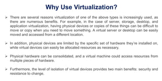 Why Use Virtualization?
 There are several reasons virtualization of one of the above types is increasingly used, as
there are numerous benefits. For example, in the case of server, storage, desktop, and
application virtualization, having physical devices or copies of these things can be difficult to
move or copy when you need to move something. A virtual server or desktop can be easily
moved and accessed from a different location.
 In addition, physical devices are limited by the specific set of hardware they’re installed on,
while virtual devices can easily be allocated resources as necessary.
 Physical hardware can be consolidated, and a virtual machine could access resources from
multiple pieces of hardware.
 Furthermore, the level of isolation of virtual devices provides two main benefits: security and
resistance to change.
 