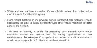  When a virtual machine is created, it’s completely isolated from other virtual
machines and from the host system.
 If one virtual machine or one physical device is infected with malware, it won’t
necessarily be able to easily spread through other virtual machines or other
parts of the network.
 This level of security is useful for protecting your network when virtual
machines access the internet and for testing applications or new
developments. For example, if an application crashes on a virtual machine, it
won’t cause any problems for the host machine beneath it.
Contd…
 