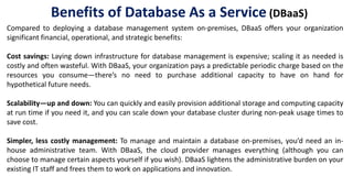 Compared to deploying a database management system on-premises, DBaaS offers your organization
significant financial, operational, and strategic benefits:
Cost savings: Laying down infrastructure for database management is expensive; scaling it as needed is
costly and often wasteful. With DBaaS, your organization pays a predictable periodic charge based on the
resources you consume—there’s no need to purchase additional capacity to have on hand for
hypothetical future needs.
Scalability—up and down: You can quickly and easily provision additional storage and computing capacity
at run time if you need it, and you can scale down your database cluster during non-peak usage times to
save cost.
Simpler, less costly management: To manage and maintain a database on-premises, you’d need an in-
house administrative team. With DBaaS, the cloud provider manages everything (although you can
choose to manage certain aspects yourself if you wish). DBaaS lightens the administrative burden on your
existing IT staff and frees them to work on applications and innovation.
Benefits of Database As a Service (DBaaS)
 