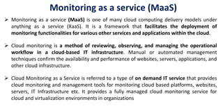  Monitoring as a service (MaaS) is one of many cloud computing delivery models under
anything as a service (XaaS). It is a framework that facilitates the deployment of
monitoring functionalities for various other services and applications within the cloud.
 Cloud monitoring is a method of reviewing, observing, and managing the operational
workflow in a cloud-based IT infrastructure. Manual or automated management
techniques confirm the availability and performance of websites, servers, applications, and
other cloud infrastructure.
 Cloud Monitoring as a Service is referred to a type of on demand IT service that provides
cloud monitoring and management tools for monitoring cloud based platforms, websites,
servers, IT Infrastructure etc. It provides a fully managed cloud monitoring service for
cloud and virtualization environments in organizations
Monitoring as a service (MaaS)
 