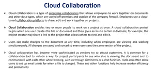  Cloud collaboration is a type of enterprise collaboration that allows employees to work together on documents
and other data types, which are stored off-premises and outside of the company firewall. Employees use a cloud-
based collaboration platform to share, edit and work together on projects.
 Cloud Collaboration enables two or more people to work on a project at once. A cloud collaboration project
begins when one user creates the file or document and then gives access to certain individuals; for example, the
project creator may share a link to the project that allows others to view and edit it.
 Users can make changes to the document at any time, including when employees are viewing and working
simultaneously. All changes are saved and synced so every user sees the same version of the project.
 Cloud collaboration has become more sophisticated as vendors try to attract customers. It is common for a
collaboration tool to include a way for project participants to see who else is viewing the document and to
communicate with each other while working, such as through comments or a chat function. Tools also often allow
users to set up email alerts for when a file is changed. These and other functions help increase worker efficiency
and productivity.
Cloud Collaboration
 