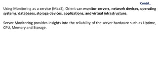 Using Monitoring as a service (MaaS), Orient can monitor servers, network devices, operating
systems, databases, storage devices, applications, and virtual infrastructure.
Server Monitoring provides insights into the reliability of the server hardware such as Uptime,
CPU, Memory and Storage.
Contd…
 