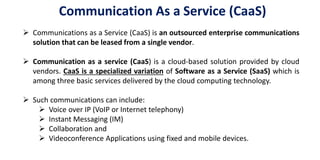 Communication As a Service (CaaS)
 Communications as a Service (CaaS) is an outsourced enterprise communications
solution that can be leased from a single vendor.
 Communication as a service (CaaS) is a cloud-based solution provided by cloud
vendors. CaaS is a specialized variation of Software as a Service (SaaS) which is
among three basic services delivered by the cloud computing technology.
 Such communications can include:
 Voice over IP (VoIP or Internet telephony)
 Instant Messaging (IM)
 Collaboration and
 Videoconference Applications using fixed and mobile devices.
 