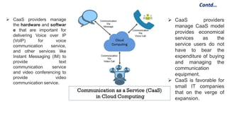 Contd…
 CaaS providers manage
the hardware and softwar
e that are important for
delivering Voice over IP
(VoIP) for voice
communication service,
and other services like
Instant Messaging (IM) to
provide text
communication service
and video conferencing to
provide video
communication service.
 CaaS providers
manage CaaS model
provides economical
services as the
service users do not
have to bear the
expenditure of buying
and managing the
communication
equipment.
 CaaS is favorable for
small IT companies
that on the verge of
expansion.
 