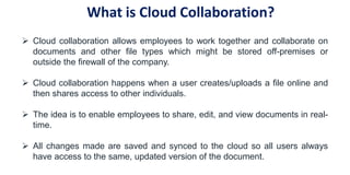  Cloud collaboration allows employees to work together and collaborate on
documents and other file types which might be stored off-premises or
outside the firewall of the company.
 Cloud collaboration happens when a user creates/uploads a file online and
then shares access to other individuals.
 The idea is to enable employees to share, edit, and view documents in real-
time.
 All changes made are saved and synced to the cloud so all users always
have access to the same, updated version of the document.
What is Cloud Collaboration?
 