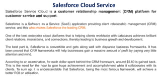 Salesforce Service Cloud is a customer relationship management (CRM) platform for
customer service and support.
Salesforce is a Software as a Service (SaaS) application providing client relationship management (CRM)
service, and this what makes Salesforce the leading CRM.
One of the best enterprise cloud platforms that is helping clients worldwide with databases achieves brilliant
client relations, interactions, and connections, thereby leading to business growth and development.
The best part is, Salesforce is convertible and gets along well with disparate business frameworks. It has
been proved that CRM frameworks will help businesses gain a massive amount of profit by paying very little
attention and mind.
According to an examination, for each dollar spent behind the CRM framework, around $5.60 is gained back.
This is the need for the hour to gain huge achievement and accomplishment while it collaborates with its
clients. To sum up, it is understandable that Salesforce, being the most famous framework, will achieve a
better ROI on utilization.
Salesforce Cloud Service
 