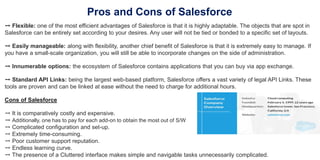 Pros and Cons of Salesforce
➙ Flexible: one of the most efficient advantages of Salesforce is that it is highly adaptable. The objects that are spot in
Salesforce can be entirely set according to your desires. Any user will not be tied or bonded to a specific set of layouts.
➙ Easily manageable: along with flexibility, another chief benefit of Salesforce is that it is extremely easy to manage. If
you have a small-scale organization, you will still be able to incorporate changes on the side of administration.
➙ Innumerable options: the ecosystem of Salesforce contains applications that you can buy via app exchange.
➙ Standard API Links: being the largest web-based platform, Salesforce offers a vast variety of legal API Links. These
tools are proven and can be linked at ease without the need to charge for additional hours.
Cons of Salesforce
➙ It is comparatively costly and expensive.
➙ Additionally, one has to pay for each add-on to obtain the most out of S/W
➙ Complicated configuration and set-up.
➙ Extremely time-consuming.
➙ Poor customer support reputation.
➙ Endless learning curve.
➙ The presence of a Cluttered interface makes simple and navigable tasks unnecessarily complicated.
 