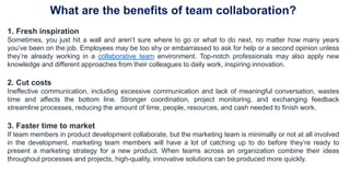 What are the benefits of team collaboration?
1. Fresh inspiration
Sometimes, you just hit a wall and aren’t sure where to go or what to do next, no matter how many years
you’ve been on the job. Employees may be too shy or embarrassed to ask for help or a second opinion unless
they’re already working in a collaborative team environment. Top-notch professionals may also apply new
knowledge and different approaches from their colleagues to daily work, inspiring innovation.
2. Cut costs
Ineffective communication, including excessive communication and lack of meaningful conversation, wastes
time and affects the bottom line. Stronger coordination, project monitoring, and exchanging feedback
streamline processes, reducing the amount of time, people, resources, and cash needed to finish work.
3. Faster time to market
If team members in product development collaborate, but the marketing team is minimally or not at all involved
in the development, marketing team members will have a lot of catching up to do before they’re ready to
present a marketing strategy for a new product. When teams across an organization combine their ideas
throughout processes and projects, high-quality, innovative solutions can be produced more quickly.
 