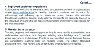 4. Improved customer experience
Collaborative work and its benefits extend to customers as well. In organizations
where team collaboration is healthy, standard practices are in place for
addressing and following up on customer cases. Issues with website-
friendliness, customer service, and customer complaints are promptly directed to
the individual or team who can resolve the problem and improve experiences for
the next customer.
5. Greater transparency
Tracking progress and measuring productivity is more readily accomplished in a
collaborative workplace, and frequent irritating team briefings aren’t needed
when everyone is in-the-know. Problems are identified sooner because teams
are consistently touching base on multiple levels. The effect? Reduced
duplicated work, less rework, and better fluidity when tweaks are needed.
Contd……
 
