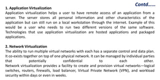 1. Application Virtualization
Application virtualization helps a user to have remote access of an application from a
server. The server stores all personal information and other characteristics of the
application but can still run on a local workstation through the internet. Example of this
would be a user who needs to run two different versions of the same software.
Technologies that use application virtualization are hosted applications and packaged
applications.
2. Network Virtualization
The ability to run multiple virtual networks with each has a separate control and data plan.
It co-exists together on top of one physical network. It can be managed by individual parties
that potentially confidential to each other.
Network virtualization provides a facility to create and provision virtual networks—logical
switches, routers, firewalls, load balancer, Virtual Private Network (VPN), and workload
security within days or even in weeks.
Contd……
 