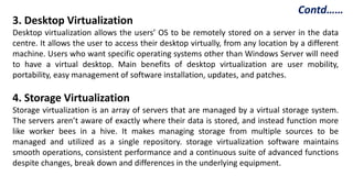 3. Desktop Virtualization
Desktop virtualization allows the users’ OS to be remotely stored on a server in the data
centre. It allows the user to access their desktop virtually, from any location by a different
machine. Users who want specific operating systems other than Windows Server will need
to have a virtual desktop. Main benefits of desktop virtualization are user mobility,
portability, easy management of software installation, updates, and patches.
4. Storage Virtualization
Storage virtualization is an array of servers that are managed by a virtual storage system.
The servers aren’t aware of exactly where their data is stored, and instead function more
like worker bees in a hive. It makes managing storage from multiple sources to be
managed and utilized as a single repository. storage virtualization software maintains
smooth operations, consistent performance and a continuous suite of advanced functions
despite changes, break down and differences in the underlying equipment.
Contd……
 