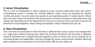 5. Server Virtualization
This is a kind of virtualization in which masking of server resources takes place. Here, the central-
server(physical server) is divided into multiple different virtual servers by changing the identity
number, processors. So, each system can operate its own operating systems in isolate manner. Where
each sub-server knows the identity of the central server. It causes an increase in the performance and
reduces the operating cost by the deployment of main server resources into a sub-server resource. It’s
beneficial in virtual migration, reduce energy consumption, reduce infrastructural cost, etc.
6. Data Virtualization
This is the kind of virtualization in which the data is collected from various sources and managed that
at a single place without knowing more about the technical information like how data is collected,
stored & formatted then arranged that data logically so that its virtual view can be accessed by its
interested people and stakeholders, and users through the various cloud services remotely. Many big
giant companies are providing their services like Oracle, IBM, At scale, Cdata, etc.
Contd……
 