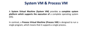 A System Virtual Machine (System VM) provides a complete system
platform which supports the execution of a complete operating system
(OS).
In contrast, a Process Virtual Machine (Process VM) is designed to run a
single program, which means that it supports a single process.
System VM & Process VM
 