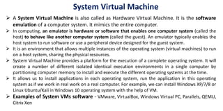 System Virtual Machine
 A System Virtual Machine is also called as Hardware Virtual Machine. It is the software
emulation of a computer system. It mimics the entire computer.
 In computing, an emulator is hardware or software that enables one computer system (called the
host) to behave like another computer system (called the guest). An emulator typically enables the
host system to run software or use a peripheral device designed for the guest system.
 It is an environment that allows multiple instances of the operating system (virtual machines) to run
on a host system, sharing the physical resources.
 System Virtual Machine provides a platform for the execution of a complete operating system. It will
create a number of different isolated identical execution environments in a single computer by
partitioning computer memory to install and execute the different operating systems at the time.
 It allows us to install applications in each operating system, run the application in this operating
system as if we work in real work on a real computer. For example, we can install Windows XP/7/8 or
Linux Ubuntu/Kali in Windows 10 operating system with the help of VM.
 Examples of System VMs software - VMware, VirtualBox, Windows Virtual PC, Parallels, QEMU,
Citrix Xen
 