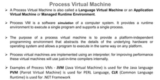  A Process Virtual Machine is also called a Language Virtual Machine or an Application
Virtual Machine or Managed Runtime Environment.
 Process VM is a software simulation of a computer system. It provides a runtime
environment to execute a single program and supports a single process.
 The purpose of a process virtual machine is to provide a platform-independent
programming environment that abstracts the details of the underlying hardware or
operating system and allows a program to execute in the same way on any platform.
 Process virtual machines are implemented using an interpreter; for improving performance
these virtual machines will use just-in-time compilers internally.
 Examples of Process VMs - JVM (Java Virtual Machine) is used for the Java language
PVM (Parrot Virtual Machine) is used for PERL Language, CLR (Common Language
Runtime) is used for .NET Framework
Process Virtual Machine
 
