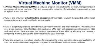 Virtual Machine Monitor (VMM)
A Virtual Machine Monitor (VMM) is a software program that enables the creation, management and
governance of virtual machines (VM) and manages the operation of a virtualized environment on top
of a physical host machine.
VMM is also known as Virtual Machine Manager and Hypervisor. However, the provided architectural
implementation and services differ by vendor product.
VMM is the primary software behind virtualization environments and implementations. When installed
over a host machine, VMM facilitates the creation of VMs, each with separate operating systems (OS)
and applications. VMM manages the backend operation of these VMs by allocating the necessary
computing, memory, storage and other input/output (I/O) resources.
VMM also provides a centralized interface for managing the entire operation, status and availability of
VMs that are installed over a single host or spread across different and interconnected hosts.
 