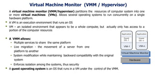 Virtual Machine Monitor (VMM / Hypervisor)
A virtual machine monitor (VMM/hypervisor) partitions the resources of computer system into one
or more virtual machines (VMs). Allows several operating systems to run concurrently on a single
hardware platform.
 A VM is an execution environment that runs an OS
 VM – an isolated environment that appears to be a whole computer, but actually only has access to a
portion of the computer resources
 A VMM allows:
 Multiple services to share the same platform
 Live migration - the movement of a server from one
platform to another
 System modification while maintaining backward compatibility with the original
system
 Enforces isolation among the systems, thus security
 A guest operating system is an OS that runs in a VM under the control of the VMM.
 
