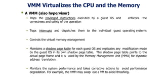 VMM Virtualizes the CPU and the Memory
 A VMM (also hypervisor)
 Traps the privileged instructions executed by a guest OS and enforces the
correctness and safety of the operation
 Traps interrupts and dispatches them to the individual guest operating systems
 Controls the virtual memory management
 Maintains a shadow page table for each guest OS and replicates any modification made
by the guest OS in its own shadow page table. This shadow page table points to the
actual page frame and it is used by the Memory Management Unit (MMU) for dynamic
address translation.
 Monitors the system performance and takes corrective actions to avoid performance
degradation. For example, the VMM may swap out a VM to avoid thrashing.
 