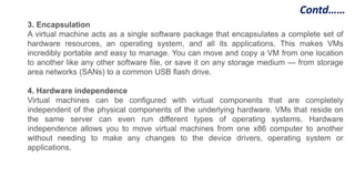 Contd……
3. Encapsulation
A virtual machine acts as a single software package that encapsulates a complete set of
hardware resources, an operating system, and all its applications. This makes VMs
incredibly portable and easy to manage. You can move and copy a VM from one location
to another like any other software file, or save it on any storage medium — from storage
area networks (SANs) to a common USB flash drive.
4. Hardware independence
Virtual machines can be configured with virtual components that are completely
independent of the physical components of the underlying hardware. VMs that reside on
the same server can even run different types of operating systems. Hardware
independence allows you to move virtual machines from one x86 computer to another
without needing to make any changes to the device drivers, operating system or
applications.
 
