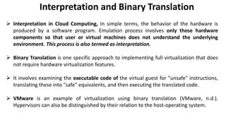  Interpretation in Cloud Computing, In simple terms, the behavior of the hardware is
produced by a software program. Emulation process involves only those hardware
components so that user or virtual machines does not understand the underlying
environment. This process is also termed as interpretation.
 Binary Translation is one specific approach to implementing full virtualization that does
not require hardware virtualization features.
 It involves examining the executable code of the virtual guest for "unsafe" instructions,
translating these into "safe" equivalents, and then executing the translated code.
 VMware is an example of virtualization using binary translation (VMware, n.d.).
Hypervisors can also be distinguished by their relation to the host-operating system.
Interpretation and Binary Translation
 