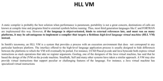 HLL VM
A static compiler is probably the best solution when performance is paramount, portability is not a great concern, destinations of calls are
known at compile time and programs bind to external symbols before running. Thus, most third generation languages like C and FORTRAN
are implemented this way. However, if the language is object-oriented, binds to external references late, and must run on many
platforms, it may be advantageous to implement a compiler that targets a fictitious high-level language virtual machine (HLL VM)
instead.
In Smith's taxonomy, an HLL VM is a system that provides a process with an execution environment that does not correspond to any
particular hardware platform. The interface offered to the high-level language application process is usually designed to hide differences
between the platforms to which the VM will eventually be ported. For instance, UCSD Pascal p-code and Java bytecode both express virtual
instructions as stack operations that take no register arguments. Gosling, one of the designers of the Java virtual machine, has said that he
based the design of the JVM on the p-code machine. Smalltalk, Self and many other systems have taken a similar approach. A VM may also
provide virtual instructions that support peculiar or challenging features of the language. For instance, a Java virtual machine has
specialized virtual instructions
 