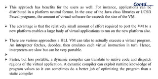 Contd……
 This approach has benefits for the users as well. For instance, applications can be
distributed in a platform neutral format. In the case of the Java class libraries or UCSD
Pascal programs, the amount of virtual software far exceeds the size of the VM.
 The advantage is that the relatively small amount of effort required to port the VM to a
new platform enables a large body of virtual applications to run on the new platform also.
 There are various approaches a HLL VM can take to actually execute a virtual program.
An interpreter fetches, decodes, then emulates each virtual instruction in turn. Hence,
interpreters are slow but can be very portable.

 Faster, but less portable, a dynamic compiler can translate to native code and dispatch
regions of the virtual application. A dynamic compiler can exploit runtime knowledge of
program values so it can sometimes do a better job of optimizing the program than a
static compiler
 