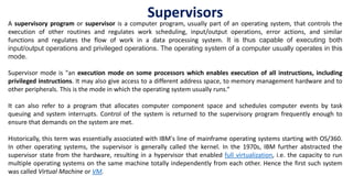 Supervisors
A supervisory program or supervisor is a computer program, usually part of an operating system, that controls the
execution of other routines and regulates work scheduling, input/output operations, error actions, and similar
functions and regulates the flow of work in a data processing system. It is thus capable of executing both
input/output operations and privileged operations. The operating system of a computer usually operates in this
mode.
Supervisor mode is "an execution mode on some processors which enables execution of all instructions, including
privileged instructions. It may also give access to a different address space, to memory management hardware and to
other peripherals. This is the mode in which the operating system usually runs.“
It can also refer to a program that allocates computer component space and schedules computer events by task
queuing and system interrupts. Control of the system is returned to the supervisory program frequently enough to
ensure that demands on the system are met.
Historically, this term was essentially associated with IBM's line of mainframe operating systems starting with OS/360.
In other operating systems, the supervisor is generally called the kernel. In the 1970s, IBM further abstracted the
supervisor state from the hardware, resulting in a hypervisor that enabled full virtualization, i.e. the capacity to run
multiple operating systems on the same machine totally independently from each other. Hence the first such system
was called Virtual Machine or VM.
 