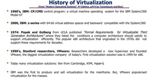 History of Virtualization
(from “Modern Operating Systems” 4th Edition, p474 by Tanenbaum and Bos)
 1960’s, IBM: CP/CMS control program: a virtual machine operating system for the IBM System/360
Model 67
 2000, IBM: z-series with 64-bit virtual address spaces and backward compatible with the System/360
 1974: Popek and Golberg from UCLA published “Formal Requirements for Virtualizable Third
Generation Architectures” where they listed the conditions a computer architecture should satisfy to
support virtualization efficiently. The popular x86 architecture that originated in the 1970s did not
support these requirements for decades.
 1990’s, Stanford researchers, VMware: Researchers developed a new hypervisor and founded
VMware, the biggest virtualization company of today’s. First virtualization solution was is 1999 for x86.
 Today many virtualization solutions: Xen from Cambridge, KVM, Hyper-V,
 IBM was the first to produce and sell virtualization for the mainframe. But, VMware popularised
virtualization for the masses.
 