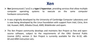 Xen
 Xen (pronounced /ˈzɛn/) is a type-1 hypervisor, providing services that allow multiple
computer operating systems to execute on the same computer
hardware concurrently.
 It was originally developed by the University of Cambridge Computer Laboratory and
is now being developed by the Linux Foundation with support from Intel, Citrix, Arm
Ltd, Huawei, AWS, Alibaba Cloud, AMD, Bitdefender and epam.
 The Xen Project community develops and maintains Xen Project as free and open-
source software, subject to the requirements of the GNU General Public
License (GPL), version 2. Xen Project is currently available for the IA-32, x86-
64 and ARM instruction sets.
 