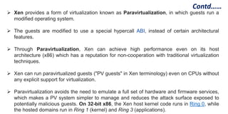  Xen provides a form of virtualization known as Paravirtualization, in which guests run a
modified operating system.
 The guests are modified to use a special hypercall ABI, instead of certain architectural
features.
 Through Paravirtualization, Xen can achieve high performance even on its host
architecture (x86) which has a reputation for non-cooperation with traditional virtualization
techniques.
 Xen can run paravirtualized guests ("PV guests" in Xen terminology) even on CPUs without
any explicit support for virtualization.
 Paravirtualization avoids the need to emulate a full set of hardware and firmware services,
which makes a PV system simpler to manage and reduces the attack surface exposed to
potentially malicious guests. On 32-bit x86, the Xen host kernel code runs in Ring 0, while
the hosted domains run in Ring 1 (kernel) and Ring 3 (applications).
Contd……
 