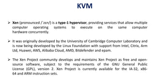 KVM
 Xen (pronounced /ˈzɛn/) is a type-1 hypervisor, providing services that allow multiple
computer operating systems to execute on the same computer
hardware concurrently.
 It was originally developed by the University of Cambridge Computer Laboratory and
is now being developed by the Linux Foundation with support from Intel, Citrix, Arm
Ltd, Huawei, AWS, Alibaba Cloud, AMD, Bitdefender and epam.
 The Xen Project community develops and maintains Xen Project as free and open-
source software, subject to the requirements of the GNU General Public
License (GPL), version 2. Xen Project is currently available for the IA-32, x86-
64 and ARM instruction sets.
 